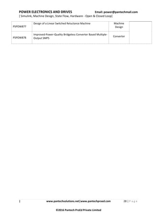 POWER ELECTRONICS AND DRIVES Email: power@pantechmail.com
[ Simulink, Machine Design, State Flow, Hardware - Open & Closed Loop]
| www.pantechsolutions.net|www.pantechproed.com 28 | P a g e
©2016 Pantech ProEd Private Limited
PSPOW877
Design of a Linear Switched Reluctance Machine Machine
Design
PSPOW878
Improved-Power-Quality Bridgeless Converter Based Multiple-
Output SMPS
Converter
 