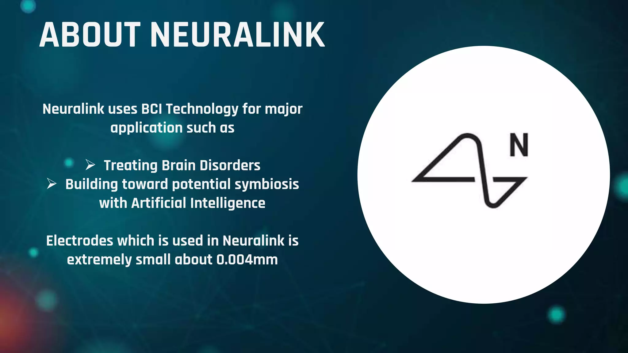 ABOUT NEURALINK
Neuralink uses BCI Technology for major
application such as
 Treating Brain Disorders
 Building toward potential symbiosis
with Artificial Intelligence
Electrodes which is used in Neuralink is
extremely small about 0.004mm
 