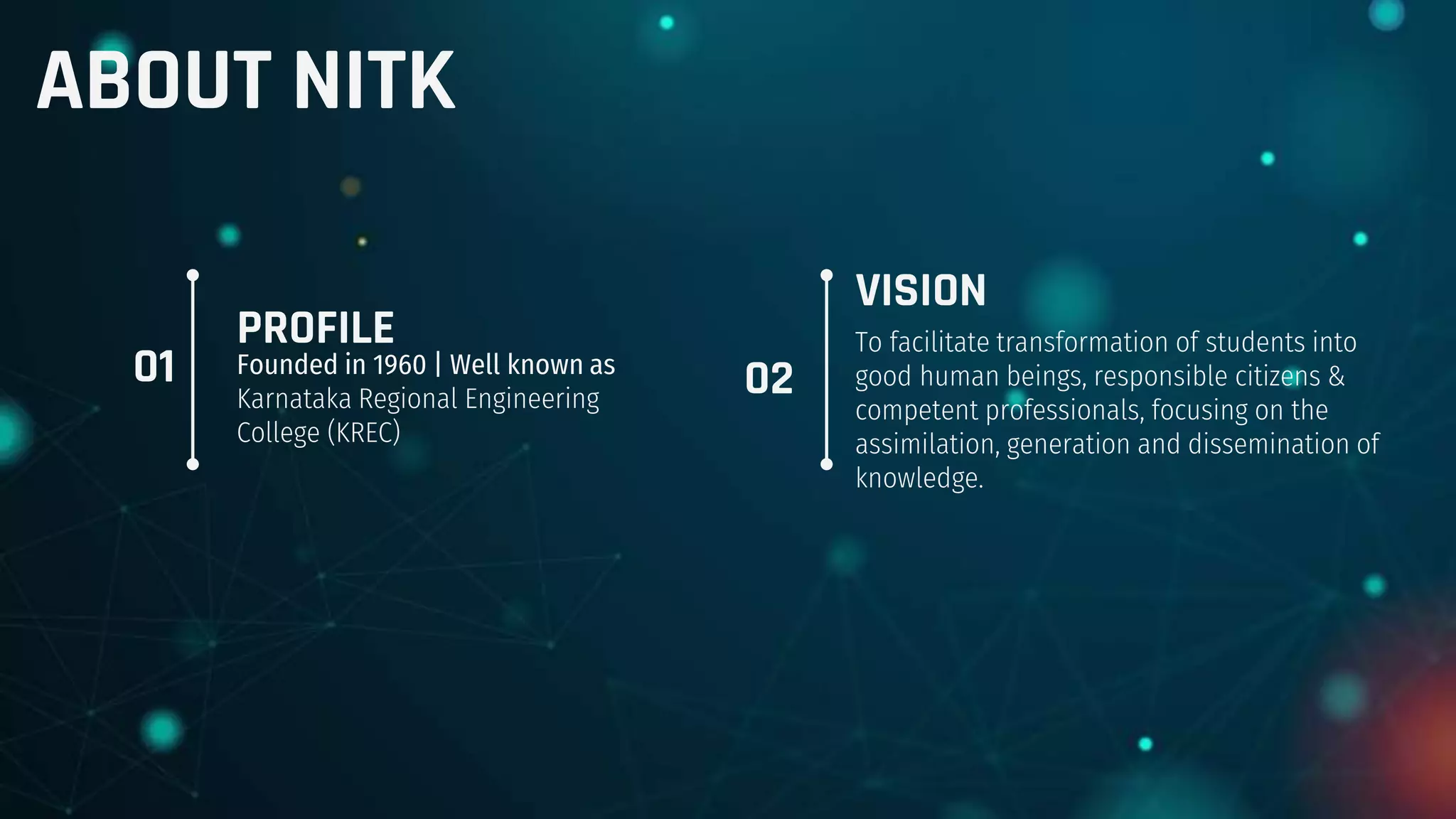 PROFILE
Founded in 1960 | Well known as
Karnataka Regional Engineering
College (KREC)
VISION
To facilitate transformation of students into
good human beings, responsible citizens &
competent professionals, focusing on the
assimilation, generation and dissemination of
knowledge.
01 02
ABOUT NITK
 