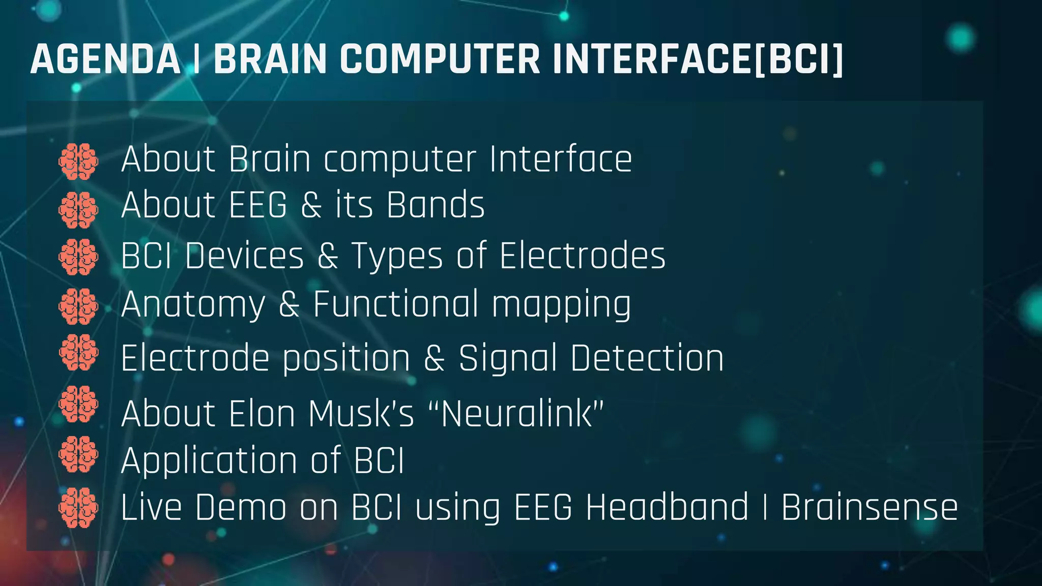 AGENDA | BRAIN COMPUTER INTERFACE[BCI]
About Brain computer Interface
About EEG & its Bands
BCI Devices & Types of Electrodes
Anatomy & Functional mapping
Electrode position & Signal Detection
About Elon Musk’s “Neuralink”
Application of BCI
Live Demo on BCI using EEG Headband | Brainsense
 