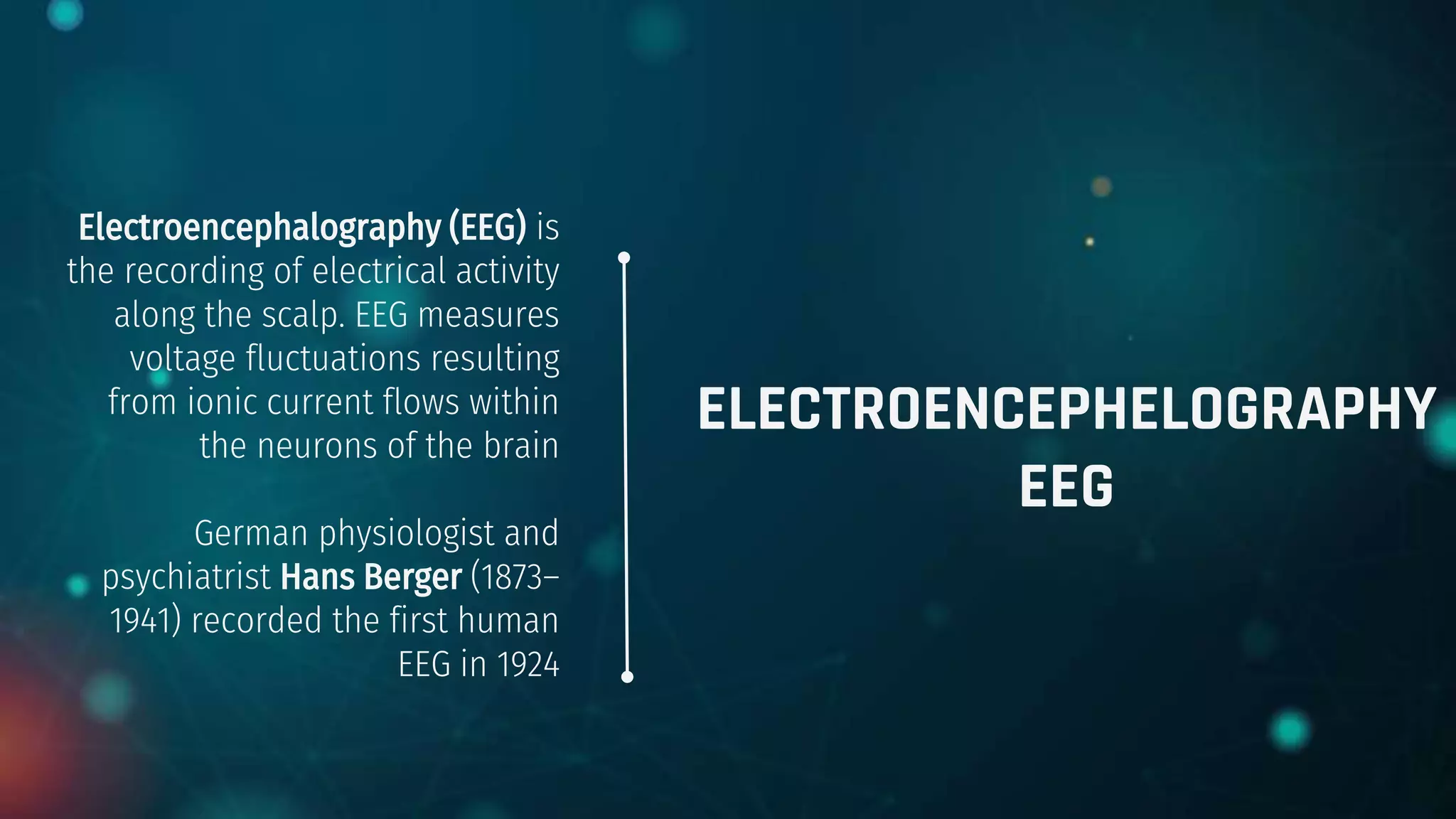 ELECTROENCEPHELOGRAPHY
EEG
Electroencephalography (EEG) is
the recording of electrical activity
along the scalp. EEG measures
voltage fluctuations resulting
from ionic current flows within
the neurons of the brain
German physiologist and
psychiatrist Hans Berger (1873–
1941) recorded the first human
EEG in 1924
 