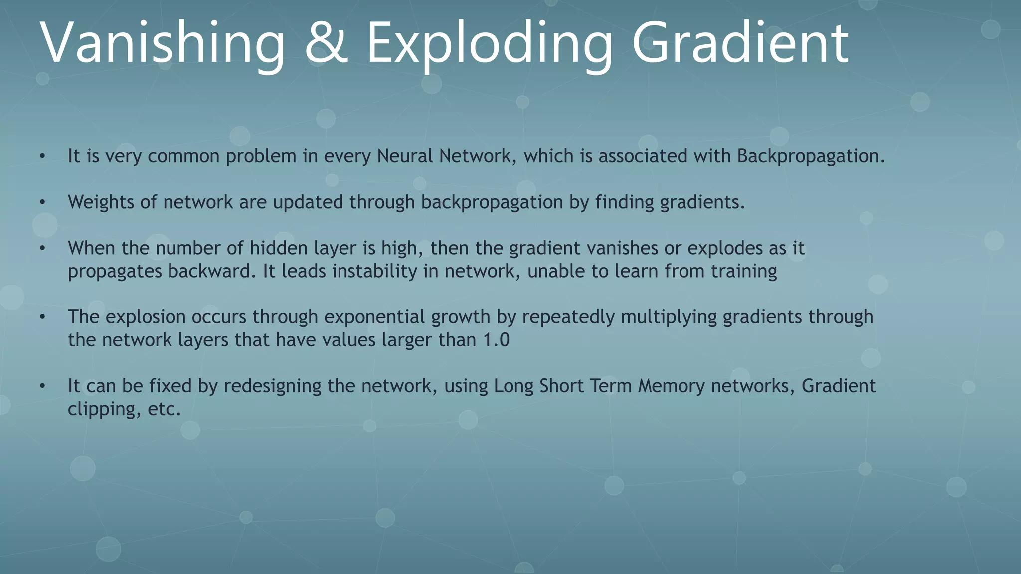 Vanishing & Exploding Gradient
• It is very common problem in every Neural Network, which is associated with Backpropagation.
• Weights of network are updated through backpropagation by finding gradients.
• When the number of hidden layer is high, then the gradient vanishes or explodes as it
propagates backward. It leads instability in network, unable to learn from training
• The explosion occurs through exponential growth by repeatedly multiplying gradients through
the network layers that have values larger than 1.0
• It can be fixed by redesigning the network, using Long Short Term Memory networks, Gradient
clipping, etc.
 