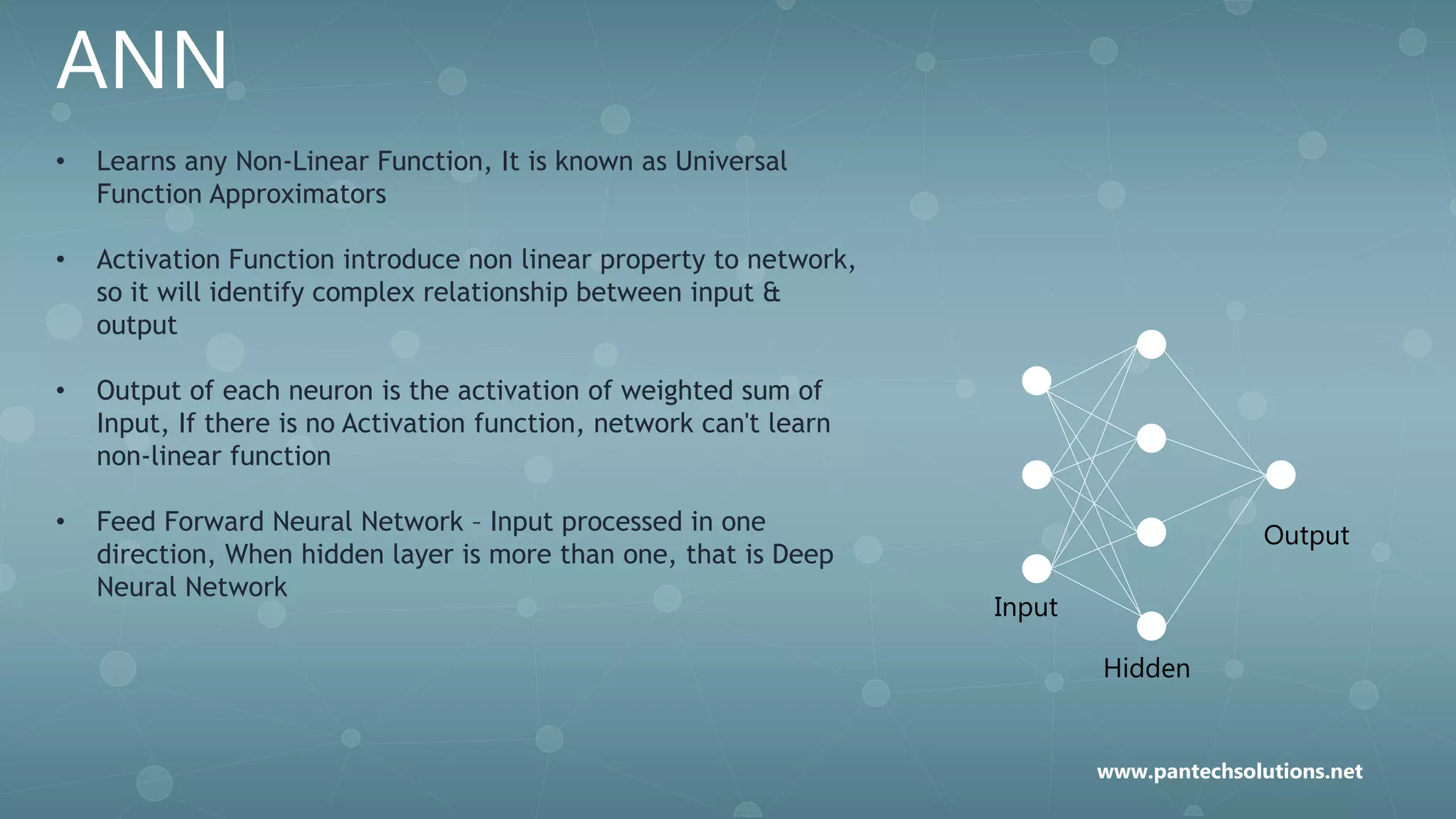 ANN
• Learns any Non-Linear Function, It is known as Universal
Function Approximators
• Activation Function introduce non linear property to network,
so it will identify complex relationship between input &
output
• Output of each neuron is the activation of weighted sum of
Input, If there is no Activation function, network can't learn
non-linear function
• Feed Forward Neural Network – Input processed in one
direction, When hidden layer is more than one, that is Deep
Neural Network
Input
Hidden
Output
www.pantechsolutions.net
 