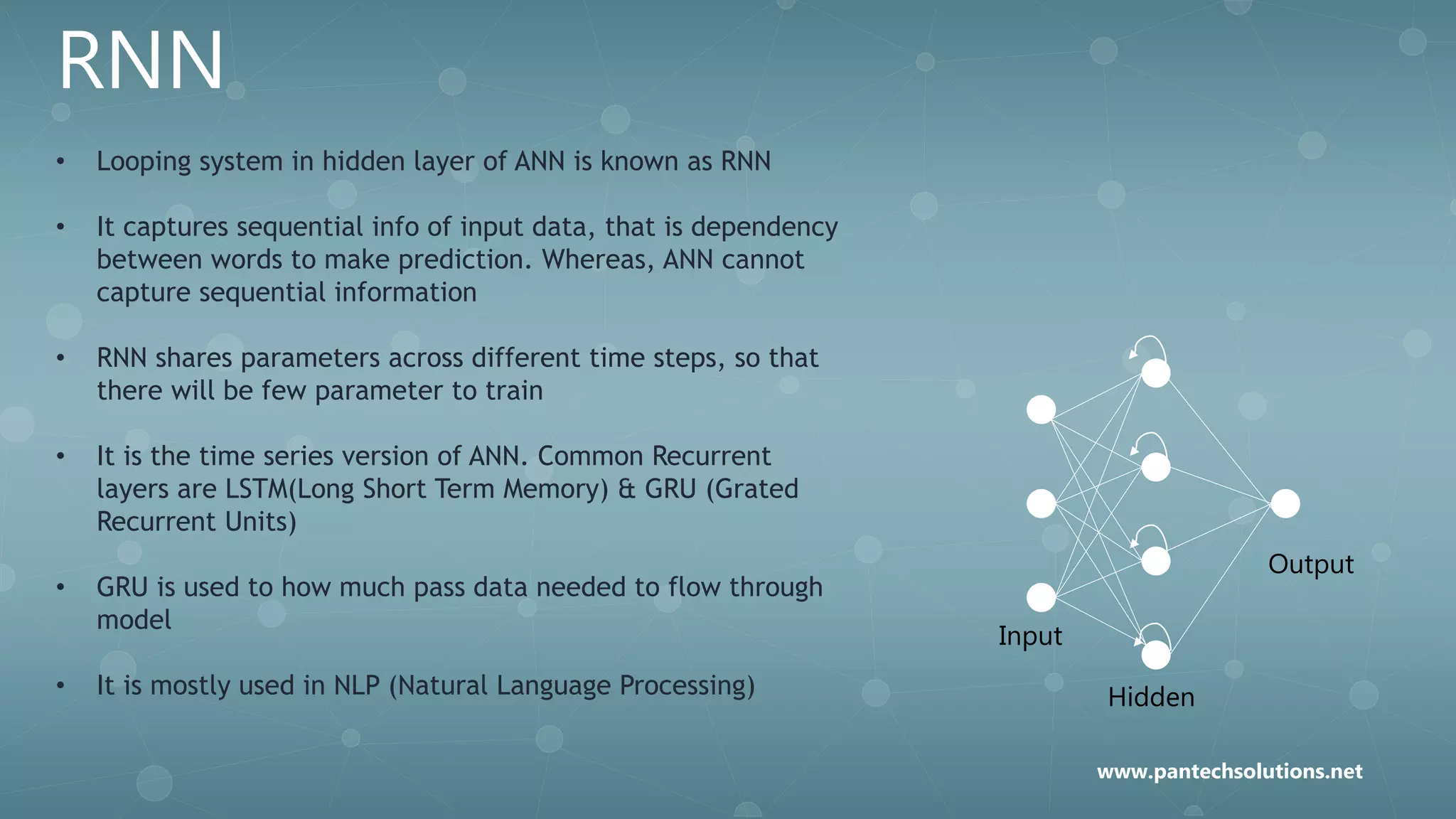 RNN
• Looping system in hidden layer of ANN is known as RNN
• It captures sequential info of input data, that is dependency
between words to make prediction. Whereas, ANN cannot
capture sequential information
• RNN shares parameters across different time steps, so that
there will be few parameter to train
• It is the time series version of ANN. Common Recurrent
layers are LSTM(Long Short Term Memory) & GRU (Grated
Recurrent Units)
• GRU is used to how much pass data needed to flow through
model
• It is mostly used in NLP (Natural Language Processing)
Input
Hidden
Output
www.pantechsolutions.net
 