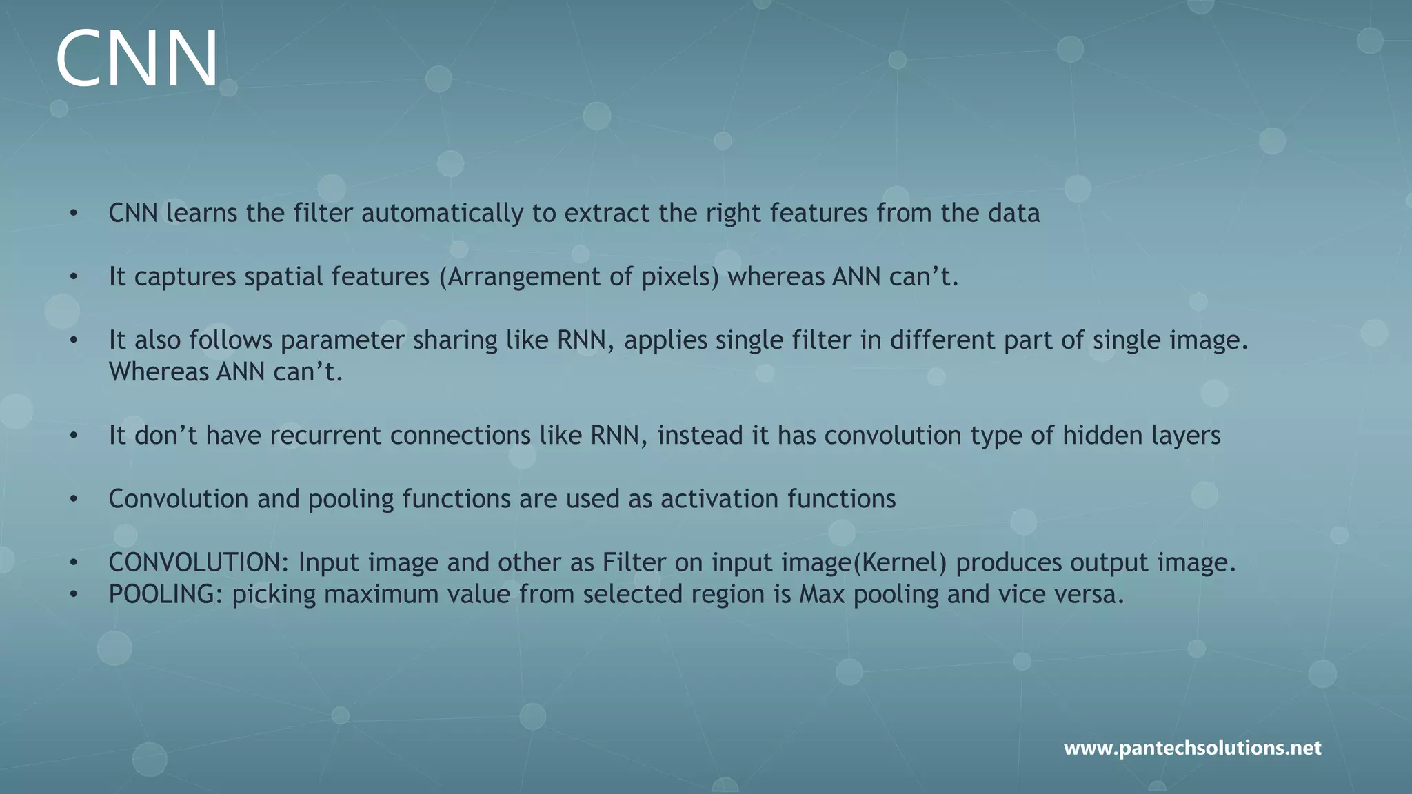CNN
• CNN learns the filter automatically to extract the right features from the data
• It captures spatial features (Arrangement of pixels) whereas ANN can’t.
• It also follows parameter sharing like RNN, applies single filter in different part of single image.
Whereas ANN can’t.
• It don’t have recurrent connections like RNN, instead it has convolution type of hidden layers
• Convolution and pooling functions are used as activation functions
• CONVOLUTION: Input image and other as Filter on input image(Kernel) produces output image.
• POOLING: picking maximum value from selected region is Max pooling and vice versa.
www.pantechsolutions.net
 