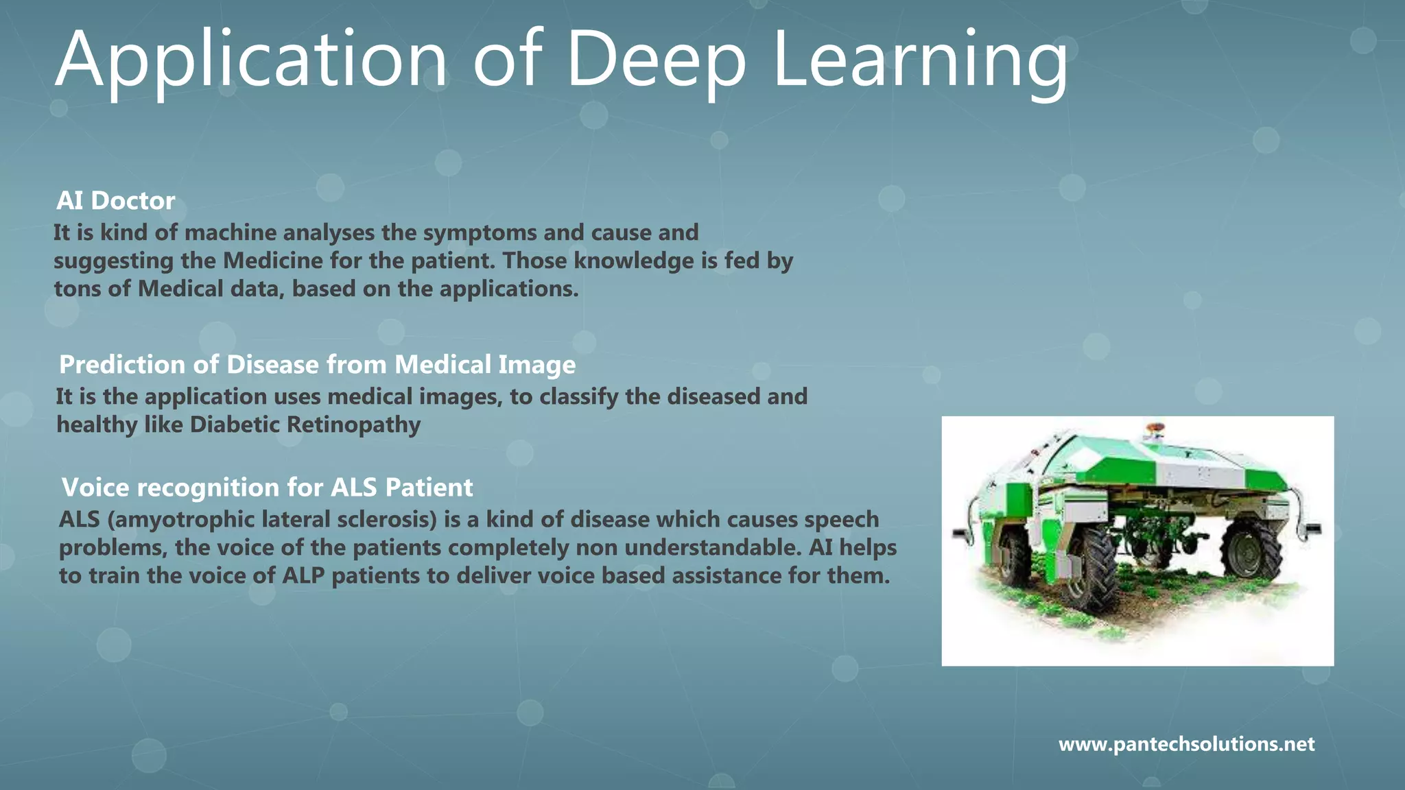 Application of Deep Learning
It is kind of machine analyses the symptoms and cause and
suggesting the Medicine for the patient. Those knowledge is fed by
tons of Medical data, based on the applications.
AI Doctor
It is the application uses medical images, to classify the diseased and
healthy like Diabetic Retinopathy
Prediction of Disease from Medical Image
ALS (amyotrophic lateral sclerosis) is a kind of disease which causes speech
problems, the voice of the patients completely non understandable. AI helps
to train the voice of ALP patients to deliver voice based assistance for them.
Voice recognition for ALS Patient
www.pantechsolutions.net
 
