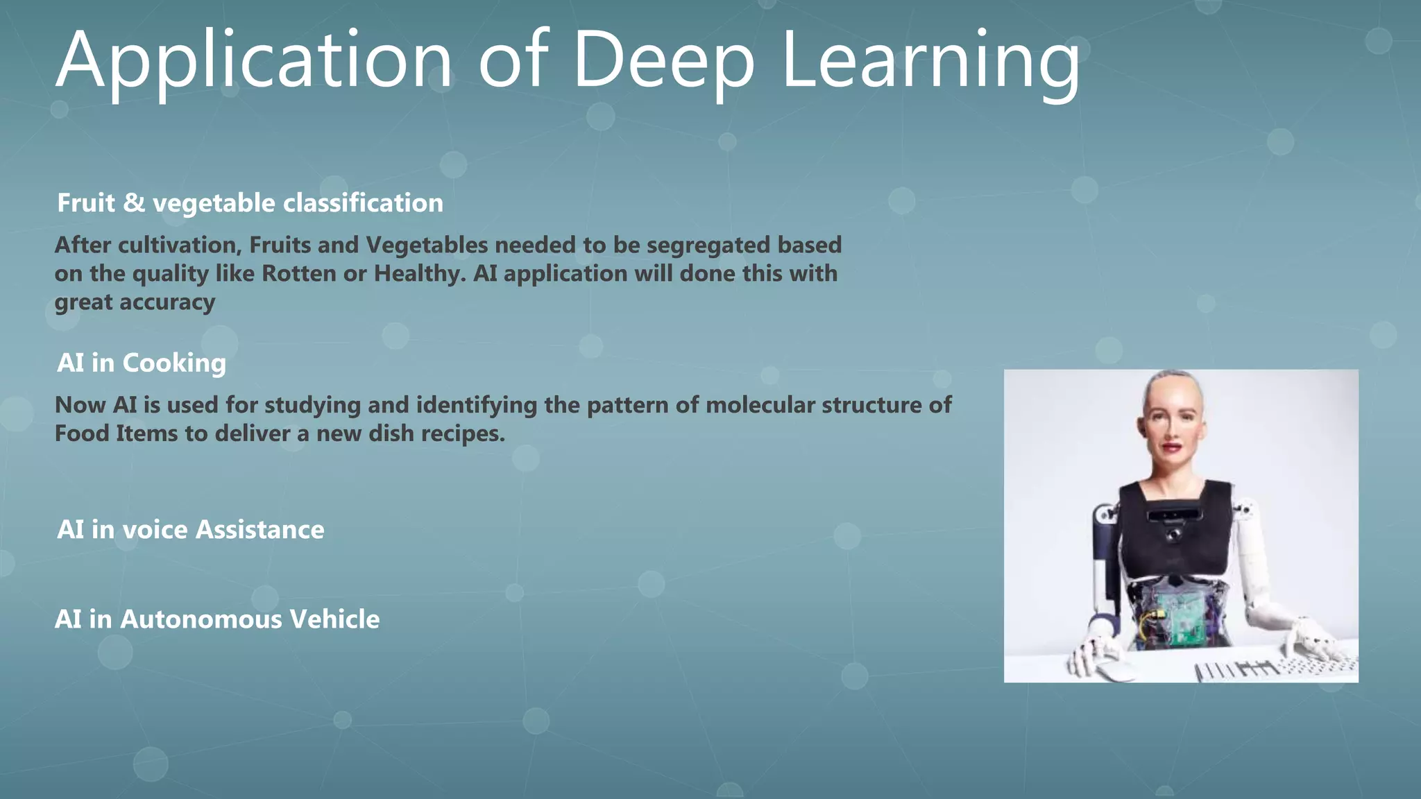 Application of Deep Learning
After cultivation, Fruits and Vegetables needed to be segregated based
on the quality like Rotten or Healthy. AI application will done this with
great accuracy
Fruit & vegetable classification
AI in Autonomous Vehicle
Now AI is used for studying and identifying the pattern of molecular structure of
Food Items to deliver a new dish recipes.
AI in Cooking
AI in voice Assistance
 