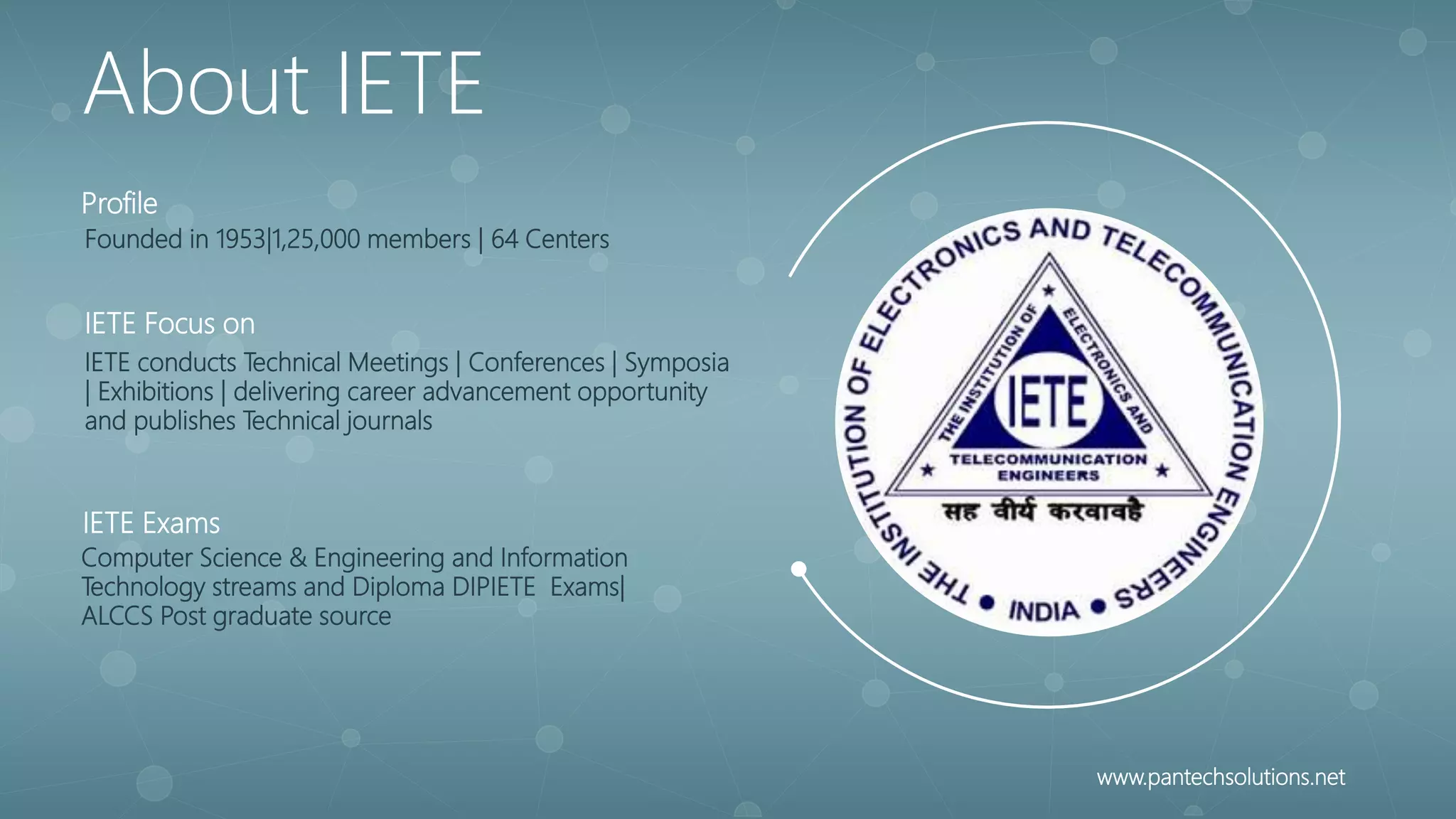 Founded in 1953|1,25,000 members | 64 Centers
Profile
IETE conducts Technical Meetings | Conferences | Symposia
| Exhibitions | delivering career advancement opportunity
and publishes Technical journals
IETE Focus on
Computer Science & Engineering and Information
Technology streams and Diploma DIPIETE Exams|
ALCCS Post graduate source
IETE Exams
About IETE
www.pantechsolutions.net
 