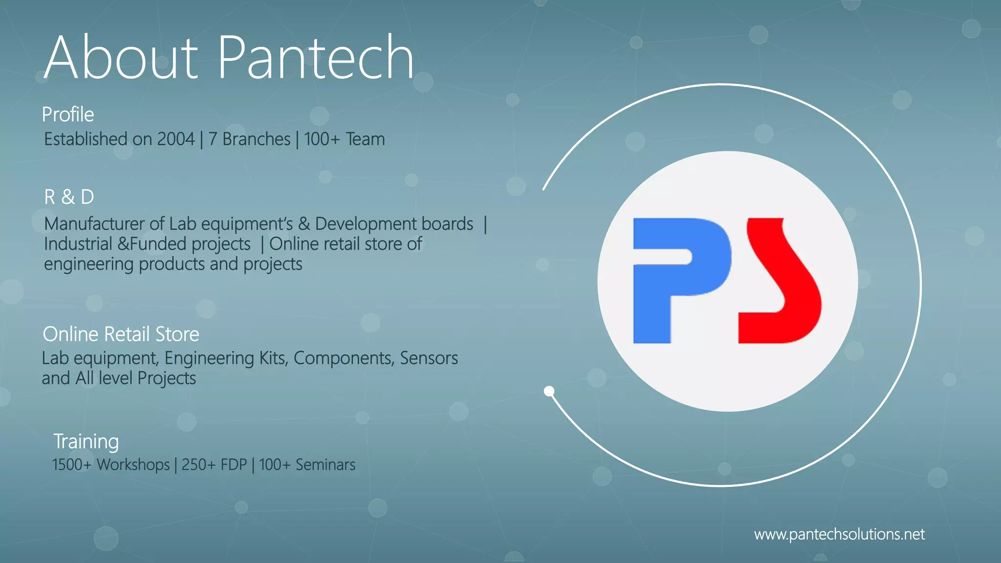 Established on 2004 | 7 Branches | 100+ Team
Profile
Manufacturer of Lab equipment‘s & Development boards |
Industrial &Funded projects | Online retail store of
engineering products and projects
R & D
Lab equipment, Engineering Kits, Components, Sensors
and All level Projects
Online Retail Store
1500+ Workshops | 250+ FDP | 100+ Seminars
Training
About Pantech
www.pantechsolutions.net
 