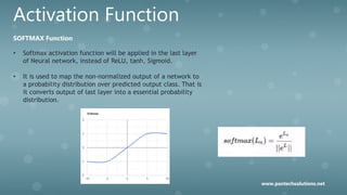 Activation Function
SOFTMAX Function
• Softmax activation function will be applied in the last layer
of Neural network, instead of ReLU, tanh, Sigmoid.
• It is used to map the non-normalized output of a network to
a probability distribution over predicted output class. That is
it converts output of last layer into a essential probability
distribution.
www.pantechsolutions.net
 