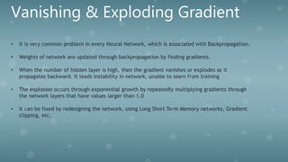 Vanishing & Exploding Gradient
• It is very common problem in every Neural Network, which is associated with Backpropagation.
• Weights of network are updated through backpropagation by finding gradients.
• When the number of hidden layer is high, then the gradient vanishes or explodes as it
propagates backward. It leads instability in network, unable to learn from training
• The explosion occurs through exponential growth by repeatedly multiplying gradients through
the network layers that have values larger than 1.0
• It can be fixed by redesigning the network, using Long Short Term Memory networks, Gradient
clipping, etc.
 