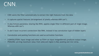 CNN
• CNN learns the filter automatically to extract the right features from the data
• It captures spatial features (Arrangement of pixels) whereas ANN can’t.
• It also follows parameter sharing like RNN, applies single filter in different part of single image.
Whereas ANN can’t.
• It don’t have recurrent connections like RNN, instead it has convolution type of hidden layers
• Convolution and pooling functions are used as activation functions
• CONVOLUTION: Input image and other as Filter on input image(Kernel) produces output image.
• POOLING: picking maximum value from selected region is Max pooling and vice versa.
www.pantechsolutions.net
 