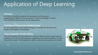 Application of Deep Learning
It is kind of machine analyses the symptoms and cause and
suggesting the Medicine for the patient. Those knowledge is fed by
tons of Medical data, based on the applications.
AI Doctor
It is the application uses medical images, to classify the diseased and
healthy like Diabetic Retinopathy
Prediction of Disease from Medical Image
ALS (amyotrophic lateral sclerosis) is a kind of disease which causes speech
problems, the voice of the patients completely non understandable. AI helps
to train the voice of ALP patients to deliver voice based assistance for them.
Voice recognition for ALS Patient
www.pantechsolutions.net
 