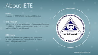 Founded in 1953|1,25,000 members | 64 Centers
Profile
IETE conducts Technical Meetings | Conferences | Symposia
| Exhibitions | delivering career advancement opportunity
and publishes Technical journals
IETE Focus on
Computer Science & Engineering and Information
Technology streams and Diploma DIPIETE Exams|
ALCCS Post graduate source
IETE Exams
About IETE
www.pantechsolutions.net
 