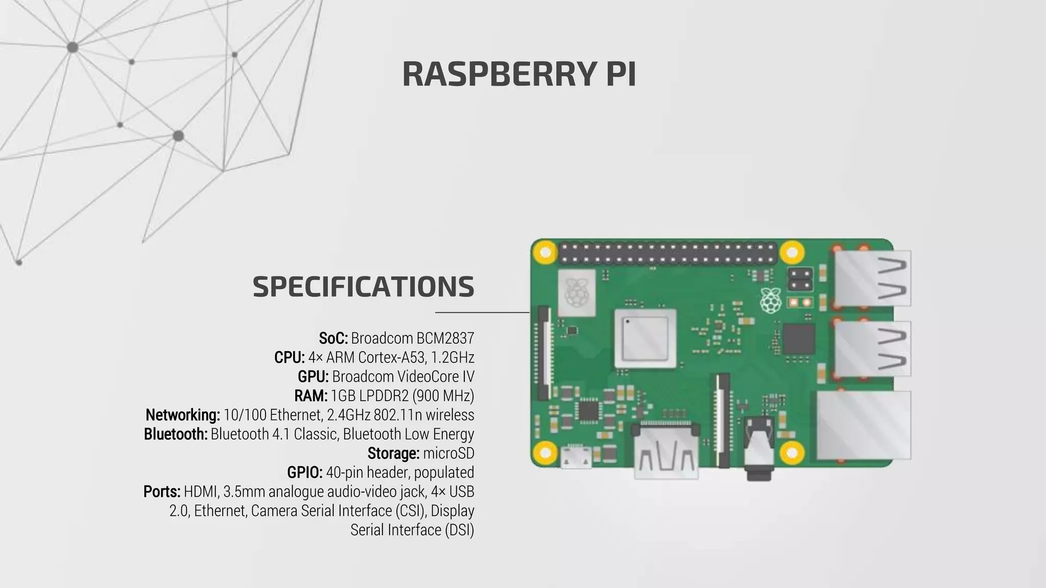 RASPBERRY PI
SPECIFICATIONS
SoC: Broadcom BCM2837
CPU: 4× ARM Cortex-A53, 1.2GHz
GPU: Broadcom VideoCore IV
RAM: 1GB LPDDR2 (900 MHz)
Networking: 10/100 Ethernet, 2.4GHz 802.11n wireless
Bluetooth: Bluetooth 4.1 Classic, Bluetooth Low Energy
Storage: microSD
GPIO: 40-pin header, populated
Ports: HDMI, 3.5mm analogue audio-video jack, 4× USB
2.0, Ethernet, Camera Serial Interface (CSI), Display
Serial Interface (DSI)
 