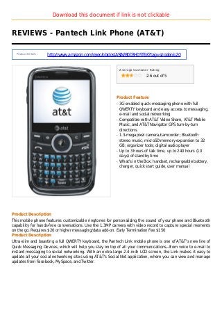Download this document if link is not clickable
REVIEWS - Pantech Link Phone (AT&T)
Product Details :
http://www.amazon.com/exec/obidos/ASIN/B003H05T6K?tag=sriodonk-20
Average Customer Rating
2.6 out of 5
Product Feature
3G-enabled quick-messaging phone with fullq
QWERTY keyboard and easy access to messaging,
e-mail and social networking
Compatible with AT&T Video Share, AT&T Mobileq
Music, and AT&T Navigator GPS turn-by-turn
directions
1.3-megapixel camera/camcorder; Bluetoothq
stereo music; microSD memory expansion to 32
GB; organizer tools; digital audio player
Up to 3 hours of talk time, up to 240 hours (10q
days) of standby time
What's in the Box: handset, rechargeable battery,q
charger, quick start guide, user manual
Product Description
This mobile phone features customizable ringtones for personalizing the sound of your phone and Bluetooth
capability for hands-free conversations. Use the 1.3MP camera with video record to capture special moments
on the go. Requires $20 or higher messaging/data add-on. Early Termination Fee $150
Product Description
Ultra-slim and boasting a full QWERTY keyboard, the Pantech Link mobile phone is one of AT&T's new line of
Quick Messaging Devices, which will help you stay on top of all your communications--from voice to e-mail to
instant messaging to social networking. With an extra-large 2.4-inch LCD screen, the Link makes it easy to
update all your social networking sites using AT&T's Social Net application, where you can view and manage
updates from Facebook, MySpace, and Twitter.
 