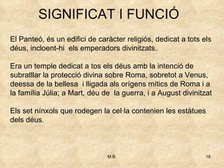 SIGNIFICAT I FUNCIÓ El Panteó, és un edifici de caràcter religiós, dedicat a tots els déus, incloent-hi  els emperadors divinitzats. Era un temple dedicat a tos els déus amb la intenció de subratllar la protecció divina sobre Roma, sobretot a Venus, deessa de la bellesa  i lligada als orígens mítics de Roma i a la família Júlia; a Mart, déu de  la guerra, i a August divinitzat Els set nínxols que rodegen la cel·la contenien les estàtues dels déus.  