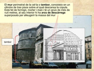 El  mur  perimetral de la cel·la o  tambor,  consisteix en un cilindre de tres pisos sobre el qual descansa la cúpula. Està fet de formigó, morter i maó i té un gruix de més de vuit metres, al seu interior hi ha  arcs de descàrrega  superposats per alleugerir la massa del mur  tambor 