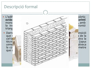 Descripció formal
 L’edifici s’obre a la plaça a través d’una pronaos o pòrtic

octàstil amb quatre parells de columnes d’ordre corinti
monolítiques de granit, que sostenen un entaulament llis, amb
la inscripció del temple d’Agripa, coronat per un frontó
triangular.
 Darrere d’aquest enorme pòrtic s’aixeca el cos de transició
que s’acobla al tambor que sosté la cúpula hemisfèrica de la
cel·la. Sense el revestiment de marbre, el tambor mostra la
tècnica de construcció romana a base de morter (opus
cementicum) i maó (opus latericium). Sobre el tambor s’aixeca
la cúpula coronada per un òcul de gairebé 9 m de diàmetre
que serveix alhora per a la il·luminació i la ventilació.

 