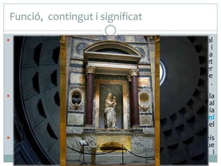 Funció, contingut i significat
 El Panteó era un temple dedicat a tots els déus de l’Olimp, tal

com es deriva del significat del seu nom en grec: pan és “tot” i
theos és “déu”. L’interior era una representació de la
cosmologia romana. Els set absis estaven consagrats a les set
divinitats celestes (el Sol, la Lluna, Mercuri, Venus, Mart, Júpiter
i Saturn), i la gran cúpula simbolitzava la volta celeste
que, segons els romans, cobria la Terra a manera de cúpula .
L’òcul central és la representació del Sol.
 Concebut per ser un espai d’unió entre l’home i la
divinitat, l’emperador Adrià també el va utilitzar com a tribunal
públic. El 609, el papa Bonifaci IV el va consagrar com a església
(Santa Maria dels Màrtirs) i al segle XVII l’escultor italià Bernini
en va aprofitar el bronze que revestia la cúpula per fer el
baldaquí de Sant Pere del Vaticà.
 A l'interior del Panteó es troben les tombes de nombrosos reis
d'Itàlia i multitud d'obres d'art. El personatge més conegut que
es troba enterrat en el Panteó és sens dubte el pintor i
arquitecte renaixentista Rafael.

 