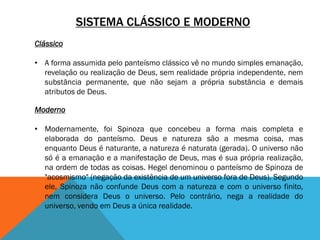 SISTEMA CLÁSSICO E MODERNO
Clássico
• A forma assumida pelo panteísmo clássico vê no mundo simples emanação,
revelação ou realização de Deus, sem realidade própria independente, nem
substância permanente, que não sejam a própria substância e demais
atributos de Deus.
Moderno
• Modernamente, foi Spinoza que concebeu a forma mais completa e
elaborada do panteísmo. Deus e natureza são a mesma coisa, mas
enquanto Deus é naturante, a natureza é naturata (gerada). O universo não
só é a emanação e a manifestação de Deus, mas é sua própria realização,
na ordem de todas as coisas. Hegel denominou o panteísmo de Spinoza de
"acosmismo" (negação da existência de um universo fora de Deus). Segundo
ele, Spinoza não confunde Deus com a natureza e com o universo finito,
nem considera Deus o universo. Pelo contrário, nega a realidade do
universo, vendo em Deus a única realidade.
 