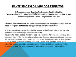 PANTEISMO EM O LIVRO DOS ESPIRITOS
Diferenças entre a Doutrina Panteísta e a Doutrina Espírita
Texto extraído de "O LIVRO DOS ESPÍRITOS" — Livro Primeiro, cap. I, II, III e IV obra
codificada por Allan Kardec - perguntas de 14 a 16:
14 - Deus é um ser distinto, ou seria, segundo a opinião de alguns, a resultante de
todas as forças e de todas as inteligências do Universo, reunidas?
R. — Se assim fosse, Deus não existiria, porque seria efeito e não causa; ele não
pode ser, ao mesmo tempo, uma coisa e outra.
Deus existe, não o podeis duvidar, e isso é o essencial. Acreditai que vos digo e não
queirais ir além. Não vos percais num labirinto, de onde não poderíeis sair. Isso não
vos tornaria melhores, mas talvez um pouco mais orgulhosos, porque acreditaríeis
saber, quando na realidade nada saberíeis. Deixai, pois, de lado, todos esses
sistemas; tendes que vos desembaraçar de muitas coisas que vos tocam mais
diretamente. Isto vos será mais útil do que querer penetrar o impenetrável.
 