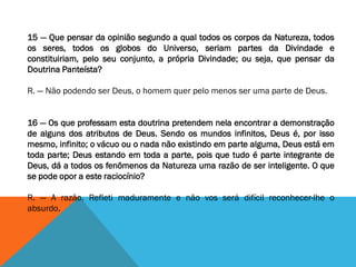 15 — Que pensar da opinião segundo a qual todos os corpos da Natureza, todos
os seres, todos os globos do Universo, seriam partes da Divindade e
constituiriam, pelo seu conjunto, a própria Divindade; ou seja, que pensar da
Doutrina Panteísta?
R. — Não podendo ser Deus, o homem quer pelo menos ser uma parte de Deus.
16 — Os que professam esta doutrina pretendem nela encontrar a demonstração
de alguns dos atributos de Deus. Sendo os mundos infinitos, Deus é, por isso
mesmo, infinito; o vácuo ou o nada não existindo em parte alguma, Deus está em
toda parte; Deus estando em toda a parte, pois que tudo é parte integrante de
Deus, dá a todos os fenômenos da Natureza uma razão de ser inteligente. O que
se pode opor a este raciocínio?
R. — A razão. Refleti maduramente e não vos será difícil reconhecer-lhe o
absurdo.
 
