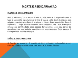 MORTE E REENCARNAÇÃO
PANTEISMO E REENCARNAÇÃO
Para o panteísta, Deus é tudo e tudo é Deus. Deus é o próprio universo e
tudo o que existe na natureza é divino. É essa a visão geral da maioria das
religiões orientais: que Deus é o próprio universo. Para o panteísta, Deus é
impessoal. O corpo impede o homem de se relacionar com Deus. Para que a
alma possa ser libertada, cada pessoa deve purificar-se do seu corpo. Os
panteístas, na sua maioria, acreditam em reencarnação. Cada pessoa é
salva por seus próprios esforços.
VISÃO DA MORTE PANTEISTA
O Espírito, ao encarnar, é extraído do todo universal. Individualiza-se em
cada ser durante a vida e volta, com a morte, à massa comum.
 