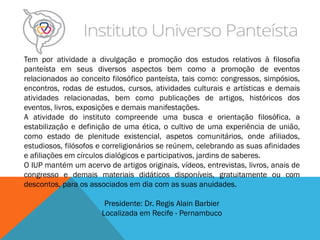 Tem por atividade a divulgação e promoção dos estudos relativos à filosofia
panteísta em seus diversos aspectos bem como a promoção de eventos
relacionados ao conceito filosófico panteísta, tais como: congressos, simpósios,
encontros, rodas de estudos, cursos, atividades culturais e artísticas e demais
atividades relacionadas, bem como publicações de artigos, históricos dos
eventos, livros, exposições e demais manifestações.
A atividade do instituto compreende uma busca e orientação filosófica, a
estabilização e definição de uma ética, o cultivo de uma experiência de união,
como estado de plenitude existencial, aspetos comunitários, onde afiliados,
estudiosos, filósofos e correligionários se reúnem, celebrando as suas afinidades
e afiliações em círculos dialógicos e participativos, jardins de saberes.
O IUP mantém um acervo de artigos originais, vídeos, entrevistas, livros, anais de
congresso e demais materiais didáticos disponíveis, gratuitamente ou com
descontos, para os associados em dia com as suas anuidades.
Presidente: Dr. Regis Alain Barbier
Localizada em Recife - Pernambuco
 