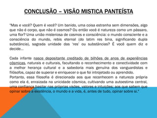 CONCLUSÃO – VISÃO MISTICA PANTEÍSTA
"Mas e você? Quem é você? Um banido, uma coisa estranha sem dimensões, algo
que não é corpo, que não é cosmos? Ou então você é natureza como um pássaro,
uma flor? Uma união misteriosa de cosmos e consciência: o mundo consciente e a
consciência do mundo, rebis eternal (do latim res bina, significando dupla
substância), sagrada unidade das ‘res’ ou substâncias? É você quem diz e
decide…
Cada infante nasce depositante creditado de bilhões de anos de experiências
cósmicas, naturais e culturais, facultando o reconhecimento e conectividade com
a melhor herança cultural e a sabedoria mais genuína dos vanguardistas e
filósofos, capaz de superar e enriquecer o que foi introjetado ou aprendido.
Portanto, essa filosofia é direcionada aos que reconhecem a natureza própria
como ela é, enraizada na unicidade cósmica, cultivando uma autoestima central,
uma confiança basilar nas próprias visões, valores e intuições; aos que sabem que
opinar sobre a existência, o mundo e a vida, é, antes de tudo, opinar sobre si."
 