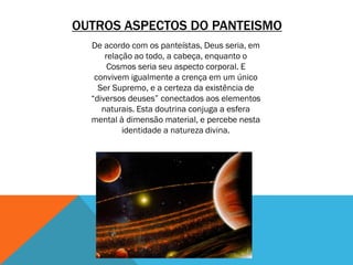 OUTROS ASPECTOS DO PANTEISMO
De acordo com os panteístas, Deus seria, em
relação ao todo, a cabeça, enquanto o
Cosmos seria seu aspecto corporal. E
convivem igualmente a crença em um único
Ser Supremo, e a certeza da existência de
“diversos deuses” conectados aos elementos
naturais. Esta doutrina conjuga a esfera
mental à dimensão material, e percebe nesta
identidade a natureza divina.
 