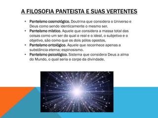 A FILOSOFIA PANTEISTA E SUAS VERTENTES
• Panteísmo cosmológico. Doutrina que considera o Universo e
Deus como sendo identicamente o mesmo ser.
• Panteísmo místico. Aquele que considera a massa total das
coisas como um ser do qual o real e o ideal, o subjetivo e o
objetivo, são como que os dois pólos opostos.
• Panteísmo ontológico. Aquele que reconhece apenas a
substância eterna; espinosismo.
• Panteísmo psicológico. Sistema que considera Deus a alma
do Mundo, o qual seria o corpo da divindade.
 