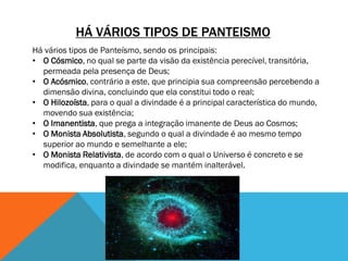 HÁ VÁRIOS TIPOS DE PANTEISMO
Há vários tipos de Panteísmo, sendo os principais:
• O Cósmico, no qual se parte da visão da existência perecível, transitória,
permeada pela presença de Deus;
• O Acósmico, contrário a este, que principia sua compreensão percebendo a
dimensão divina, concluindo que ela constitui todo o real;
• O Hilozoísta, para o qual a divindade é a principal característica do mundo,
movendo sua existência;
• O Imanentista, que prega a integração imanente de Deus ao Cosmos;
• O Monista Absolutista, segundo o qual a divindade é ao mesmo tempo
superior ao mundo e semelhante a ele;
• O Monista Relativista, de acordo com o qual o Universo é concreto e se
modifica, enquanto a divindade se mantém inalterável.
 