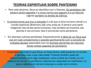 TEORIAS ESPIRITUAIS SOBRE PANTEISMO
• Para esta doutrina, Deus se identifica com o Cosmos. Os panteístas não
adotam locais sagrados e a única norma que seguem é a Lei Natural,
vigente também no âmbito da Ciência.
• O conhecimento que traz a salvação é o de que a alma humana (atmã) e o
mundo espiritual (Brahman) são uma coisa só. O atmã é uma parte
integrante não só dos seres humanos, mas também se encontra nas
plantas e nos animais. Isso é conhecido como panteísmo.
• Em diversas culturas panteístas, frequentemente a idéia de um Deus que
vive em tudo complementa e coexiste pacificamente com o conceito de
múltiplos deuses associados com os diversos elementos da natureza,
sendo ambos aspectos do panteísmo.
• A principal convicção é que Deus, ou força divina, está presente no mundo
e permeia tudo o que nele existe. O divino também pode ser
experimentado como algo impessoal, como a alma do mundo, ou um
sistema do mundo. O panteísmo costuma ser associado ao misticismo, no
qual o objetivo do mortal é alcançar a união com o divino.
 