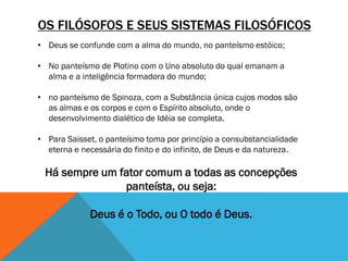 OS FILÓSOFOS E SEUS SISTEMAS FILOSÓFICOS
• Deus se confunde com a alma do mundo, no panteísmo estóico;
• No panteísmo de Plotino com o Uno absoluto do qual emanam a
alma e a inteligência formadora do mundo;
• no panteísmo de Spinoza, com a Substância única cujos modos são
as almas e os corpos e com o Espírito absoluto, onde o
desenvolvimento dialético de Idéia se completa.
• Para Saisset, o panteísmo toma por princípio a consubstancialidade
eterna e necessária do finito e do infinito, de Deus e da natureza.
Há sempre um fator comum a todas as concepções
panteísta, ou seja:
Deus é o Todo, ou O todo é Deus.
 