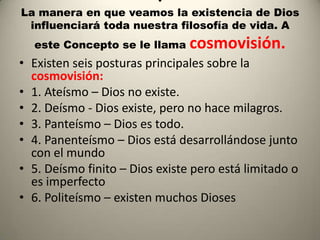 .
La manera en que veamos la existencia de Dios
 influenciará toda nuestra filosofía de vida. A
  este Concepto se le llama     cosmovisión.
• Existen seis posturas principales sobre la
  cosmovisión:
• 1. Ateísmo – Dios no existe.
• 2. Deísmo - Dios existe, pero no hace milagros.
• 3. Panteísmo – Dios es todo.
• 4. Panenteísmo – Dios está desarrollándose junto
  con el mundo
• 5. Deísmo finito – Dios existe pero está limitado o
  es imperfecto
• 6. Politeísmo – existen muchos Dioses
 