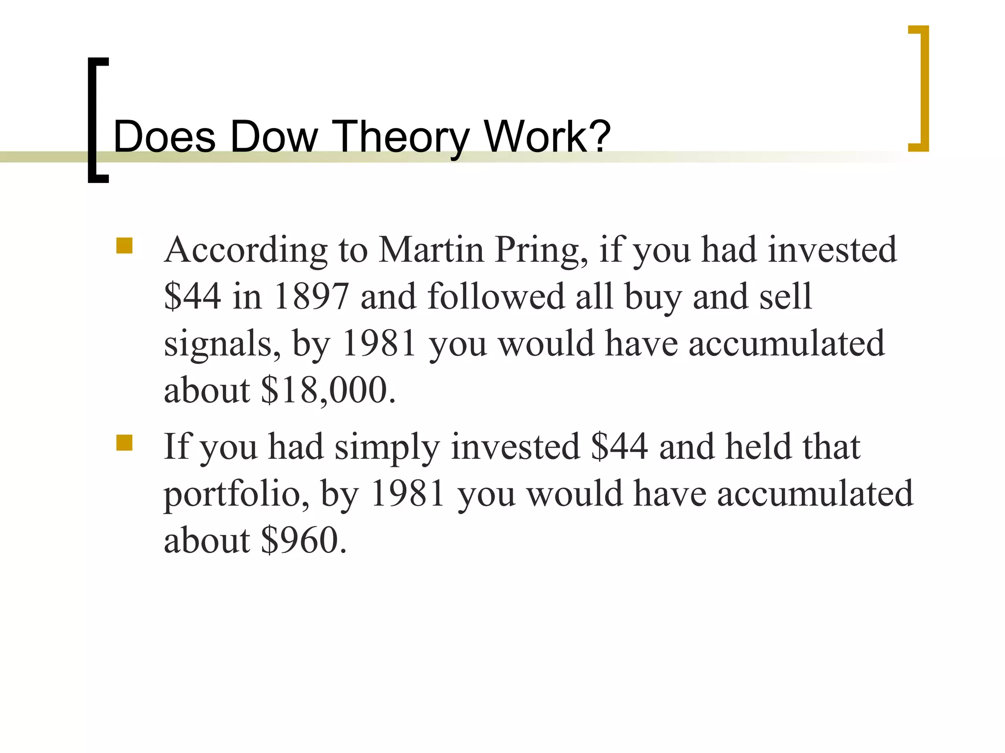 Does Dow Theory Work? According to Martin Pring, if you had invested $44 in 1897 and followed all buy and sell signals, by 1981 you would have accumulated about $18,000. If you had simply invested $44 and held that portfolio, by 1981 you would have accumulated about $960. 