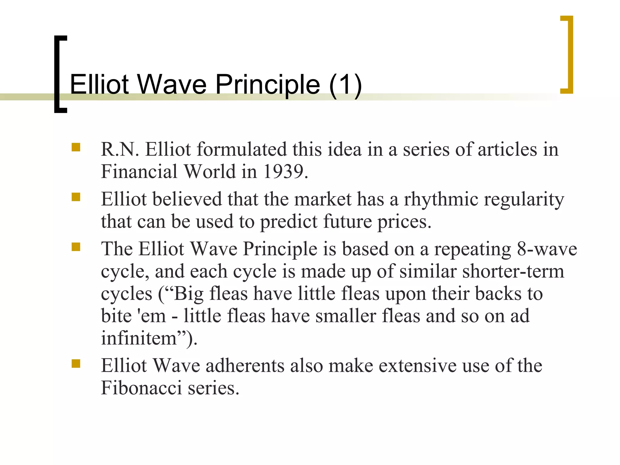 Elliot Wave Principle (1) R.N. Elliot formulated this idea in a series of articles in Financial World in 1939. Elliot believed that the market has a rhythmic regularity that can be used to predict future prices. The Elliot Wave Principle is based on a repeating 8-wave cycle, and each cycle is made up of similar shorter-term cycles (“Big fleas have little fleas upon their backs to bite 'em - little fleas have smaller fleas and so on ad infinitem”). Elliot Wave adherents also make extensive use of the Fibonacci series. 