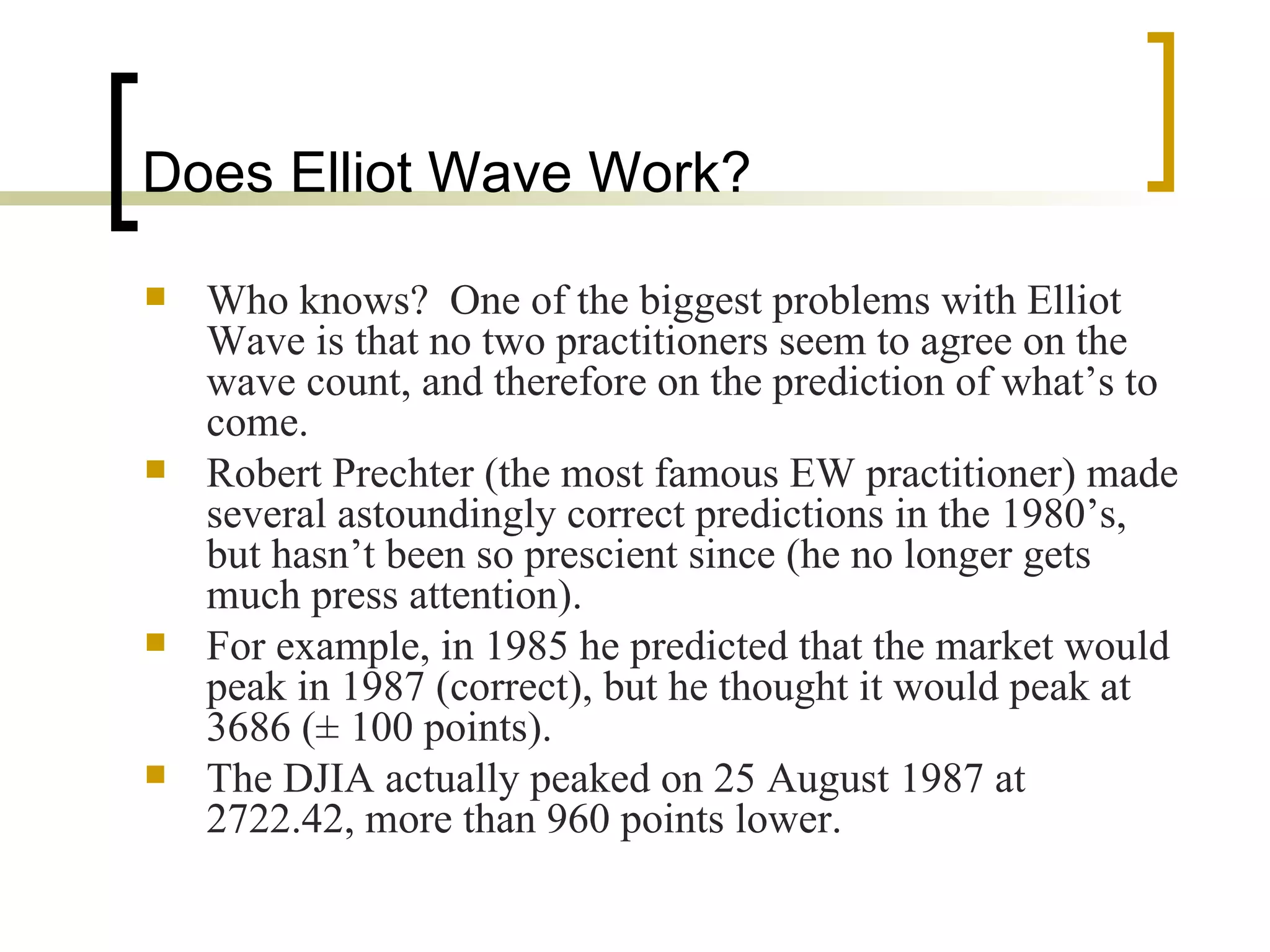 Does Elliot Wave Work? Who knows?  One of the biggest problems with Elliot Wave is that no two practitioners seem to agree on the wave count, and therefore on the prediction of what’s to come. Robert Prechter (the most famous EW practitioner) made several astoundingly correct predictions in the 1980’s, but hasn’t been so prescient since (he no longer gets much press attention). For example, in 1985 he predicted that the market would peak in 1987 (correct), but he thought it would peak at 3686 (± 100 points). The DJIA actually peaked on 25 August 1987 at 2722.42, more than 960 points lower. 
