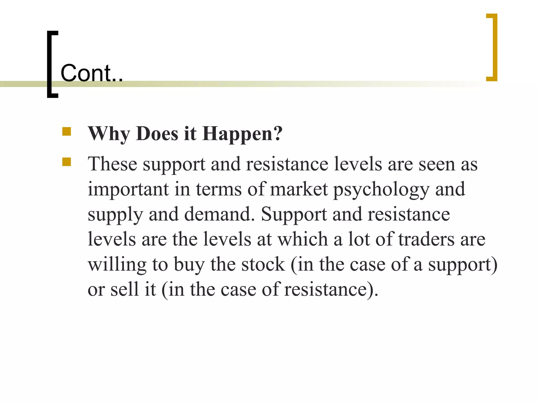 Cont..  Why Does it Happen?   These support and resistance levels are seen as important in terms of market psychology and supply and demand. Support and resistance levels are the levels at which a lot of traders are willing to buy the stock (in the case of a support) or sell it (in the case of resistance).  