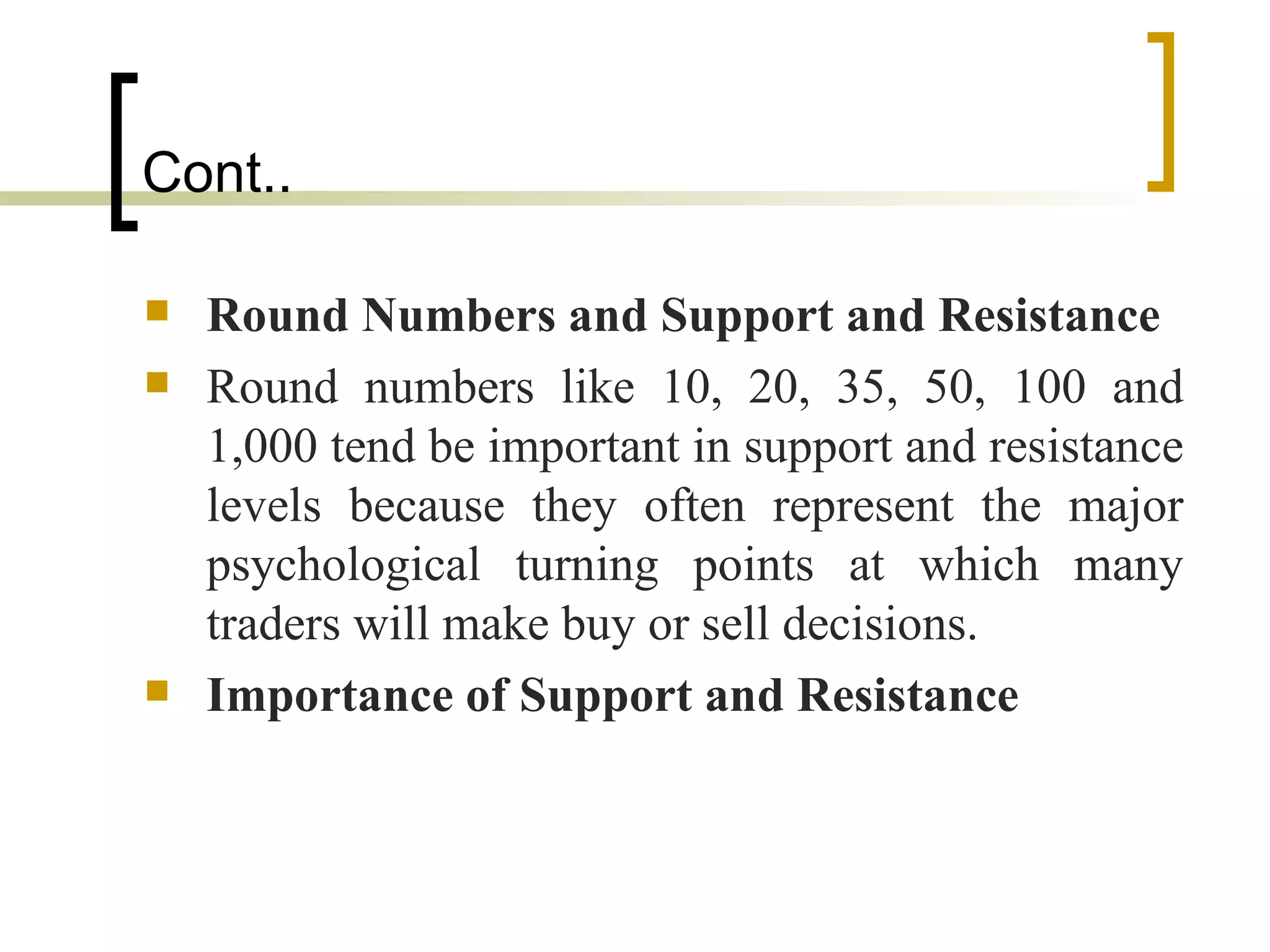 Cont.. Round Numbers and Support and Resistance Round numbers like 10, 20, 35, 50, 100 and 1,000 tend be important in support and resistance levels because they often represent the major psychological turning points at which many traders will make buy or sell decisions.  Importance of Support and Resistance 