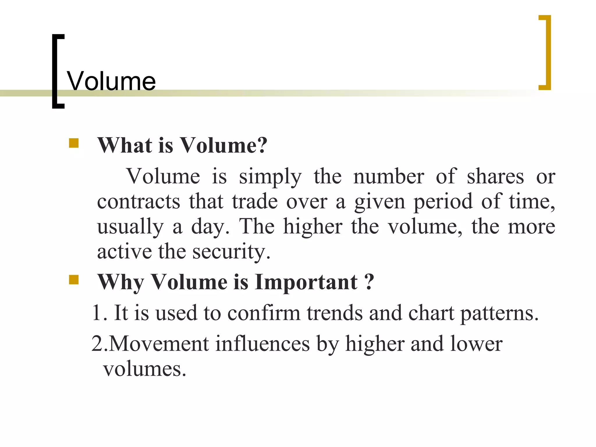 Volume  What is Volume?   Volume is simply the number of shares or contracts that trade over a given period of time, usually a day. The higher the volume, the more active the security.  Why Volume is Important   ? 1. It is used to confirm trends and chart patterns. 2.Movement influences by higher and lower  volumes.  