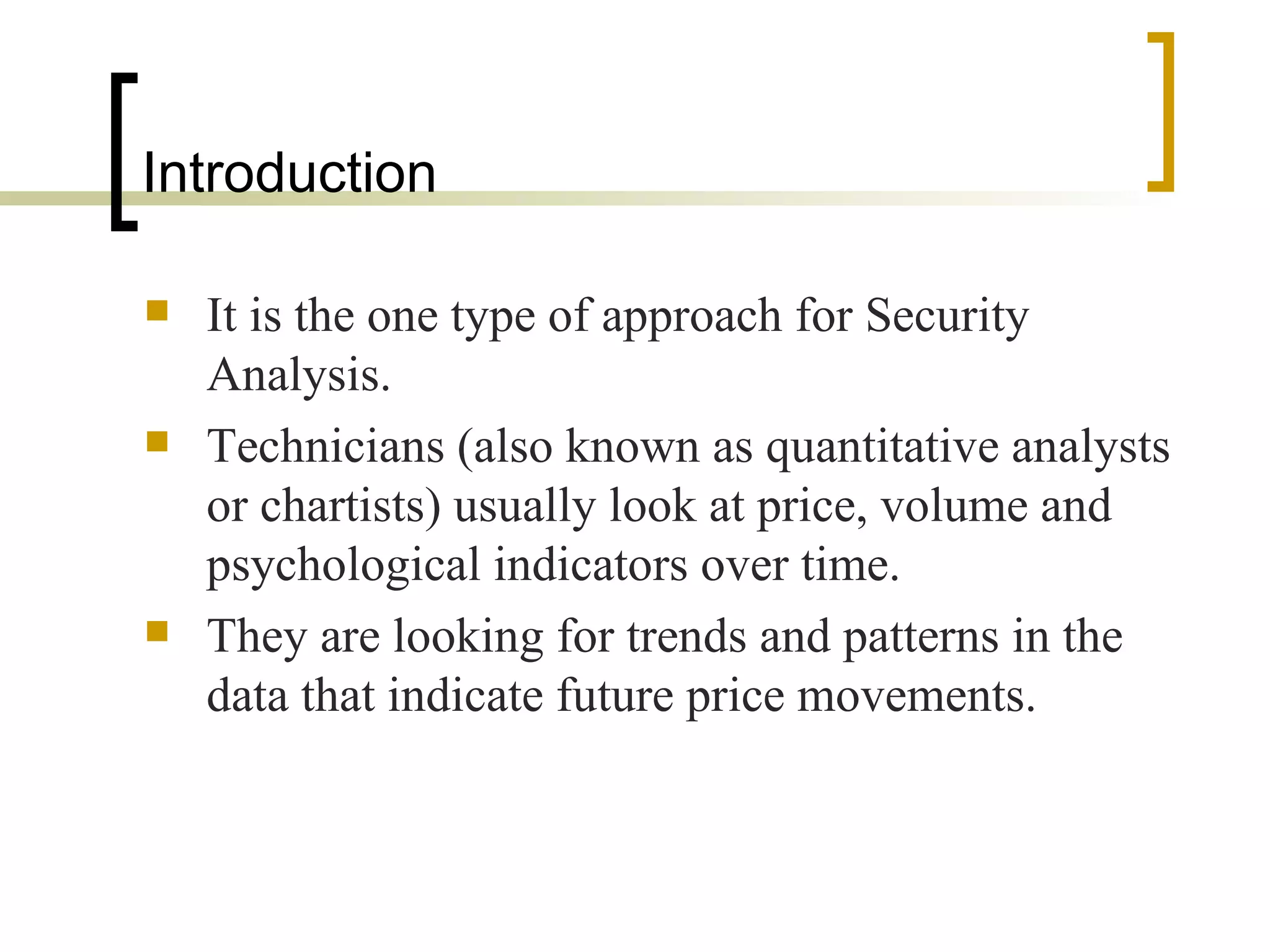 Introduction  It is the one type of approach for Security Analysis. Technicians (also known as quantitative analysts or chartists) usually look at price, volume and psychological indicators over time. They are looking for trends and patterns in the data that indicate future price movements. 
