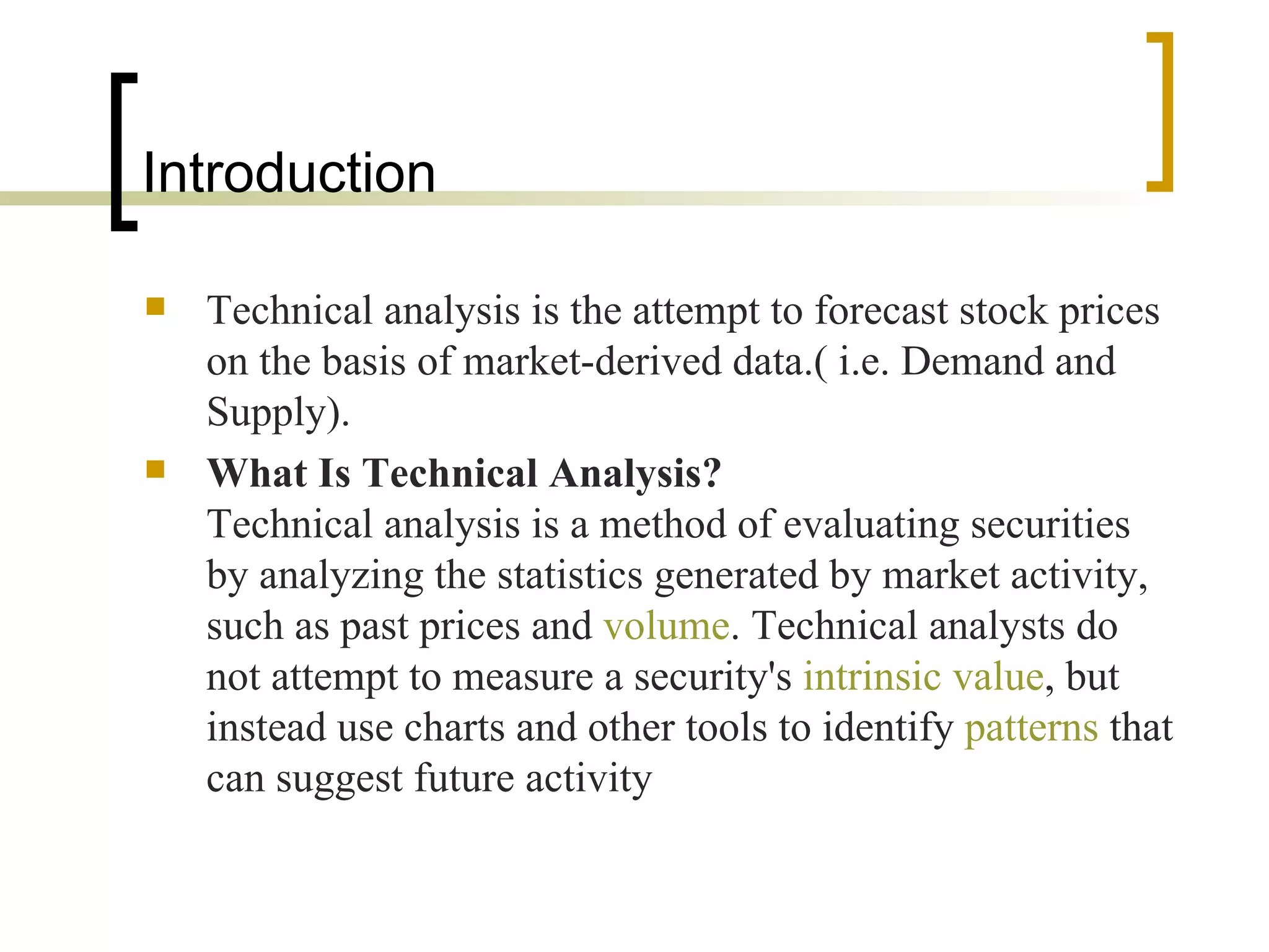 Technical analysis is the attempt to forecast stock prices on the basis of market-derived data.( i.e. Demand and Supply). What Is Technical Analysis?   Technical analysis is a method of evaluating securities by analyzing the statistics generated by market activity, such as past prices and  volume . Technical analysts do not attempt to measure a security's  intrinsic value , but instead use charts and other tools to identify  patterns  that can suggest future activity  Introduction  