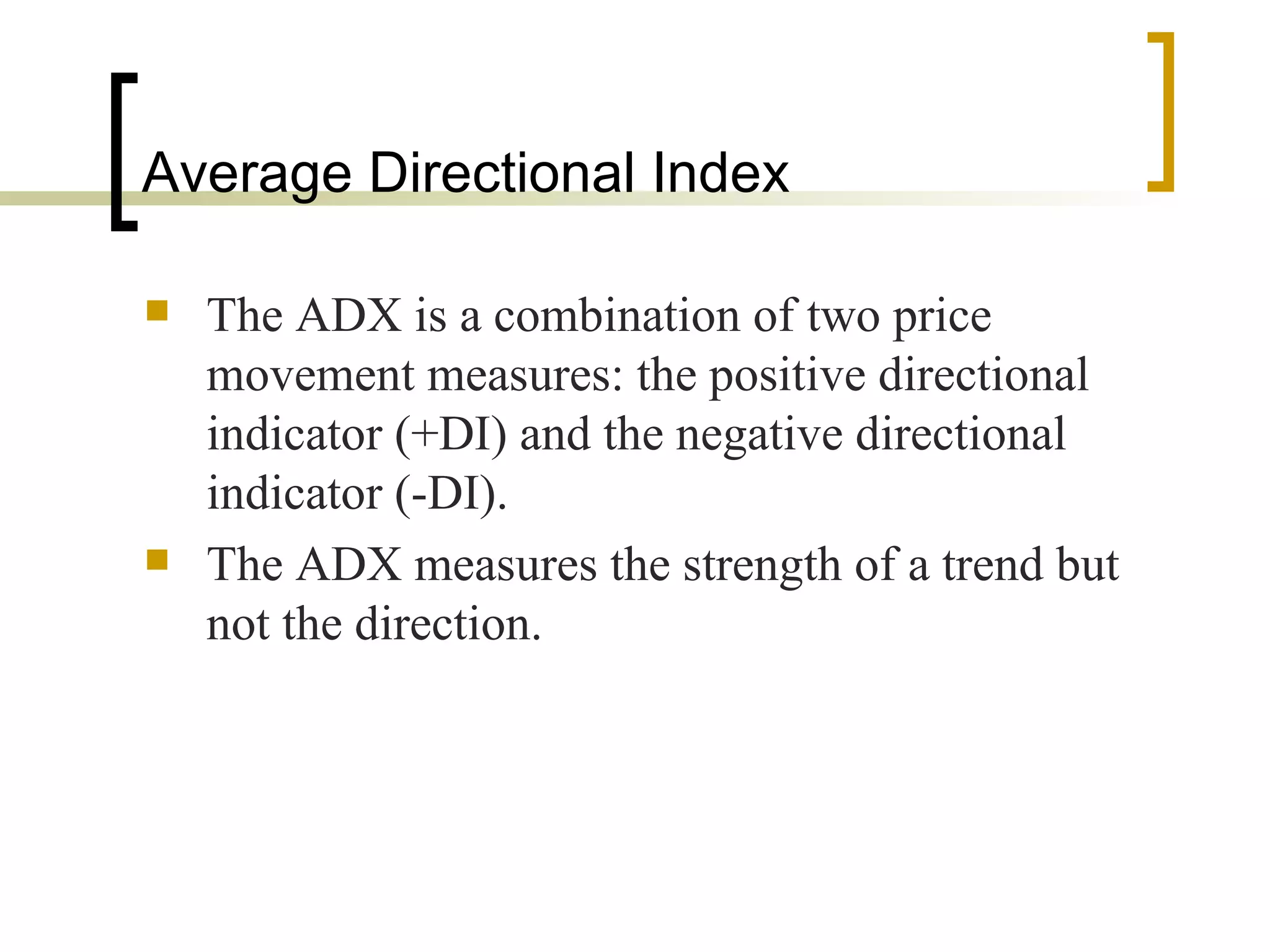 Average Directional Index The ADX is a combination of two price movement measures: the positive directional indicator (+DI) and the negative directional indicator (-DI).  The ADX measures the strength of a trend but not the direction.  