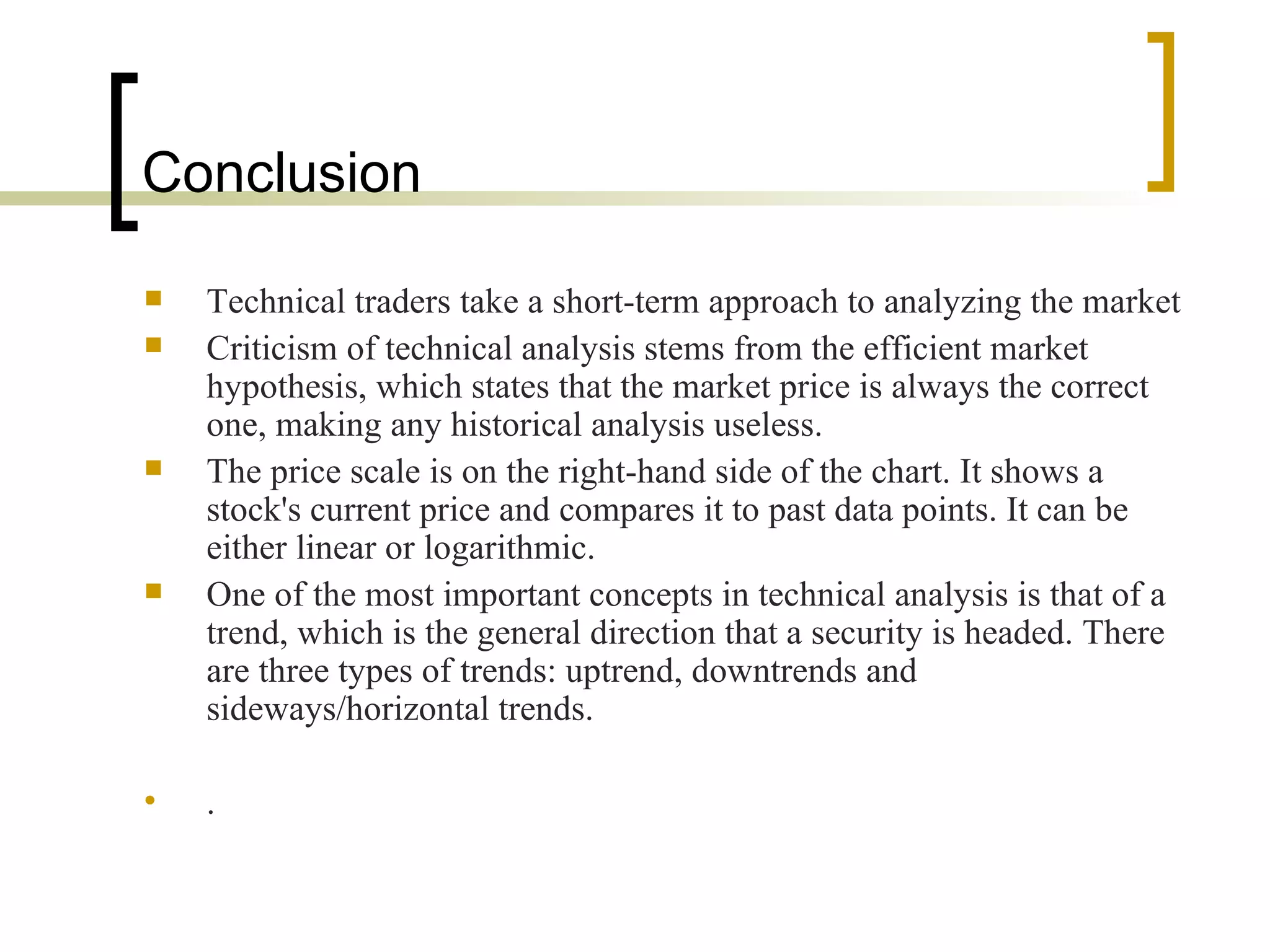 Conclusion Technical traders take a short-term approach to analyzing the market  Criticism of technical analysis stems from the efficient market hypothesis, which states that the market price is always the correct one, making any historical analysis useless.  The price scale is on the right-hand side of the chart. It shows a stock's current price and compares it to past data points. It can be either linear or logarithmic. One of the most important concepts in technical analysis is that of a trend, which is the general direction that a security is headed. There are three types of trends: uptrend, downtrends and sideways/horizontal trends.  .  