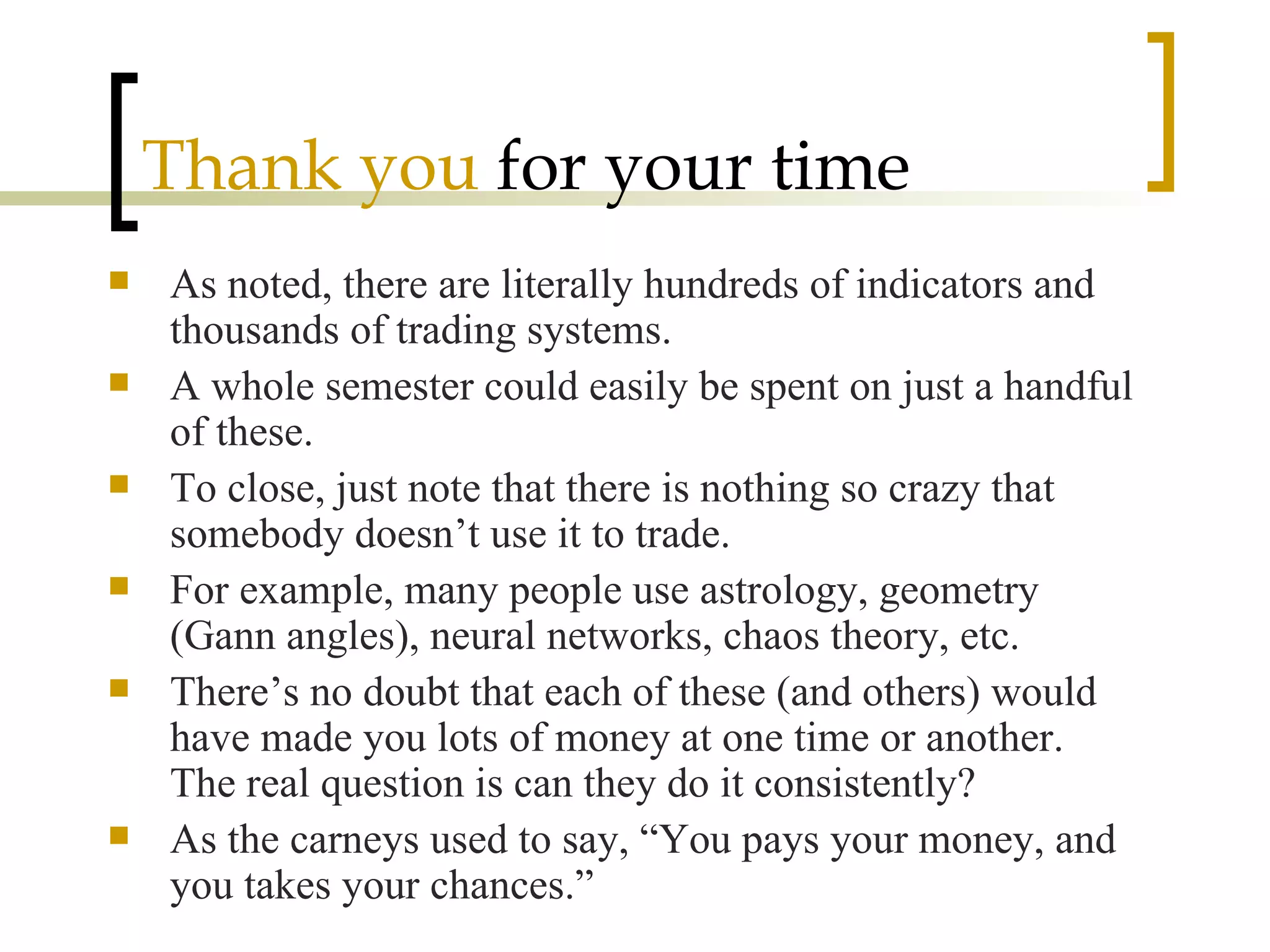 Thank you  for your time As noted, there are literally hundreds of indicators and thousands of trading systems. A whole semester could easily be spent on just a handful of these. To close, just note that there is nothing so crazy that somebody doesn’t use it to trade. For example, many people use astrology, geometry (Gann angles), neural networks, chaos theory, etc. There’s no doubt that each of these (and others) would have made you lots of money at one time or another.  The real question is can they do it consistently? As the carneys used to say, “You pays your money, and you takes your chances.” 