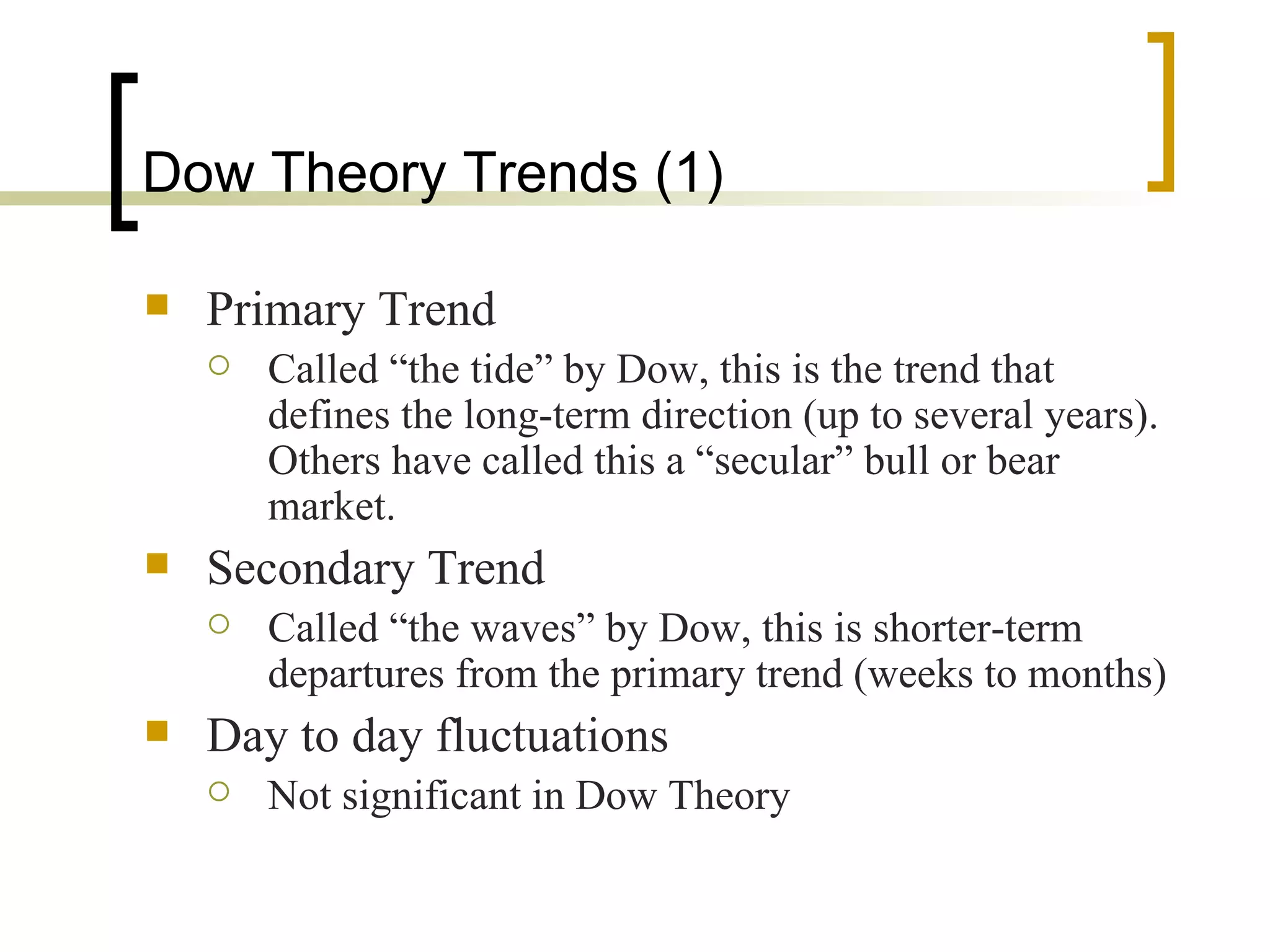 Dow Theory Trends (1) Primary Trend Called “the tide” by Dow, this is the trend that defines the long-term direction (up to several years).  Others have called this a “secular” bull or bear market. Secondary Trend Called “the waves” by Dow, this is shorter-term departures from the primary trend (weeks to months) Day to day fluctuations Not significant in Dow Theory 