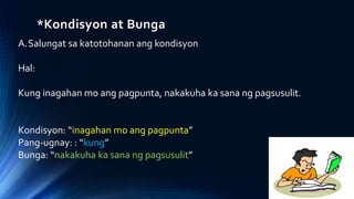 *Kondisyon at Bunga
A.Salungat sa katotohanan ang kondisyon
Hal:
Kung inagahan mo ang pagpunta, nakakuha ka sana ng pagsusulit.
Kondisyon: “inagahan mo ang pagpunta”
Pang-ugnay: : “kung”
Bunga: “nakakuha ka sana ng pagsusulit”
 