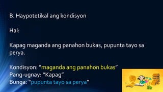 B. Haypotetikal ang kondisyon
Hal:
Kapag maganda ang panahon bukas, pupunta tayo sa
perya.
Kondisyon: “maganda ang panahon bukas”
Pang-ugnay: “Kapag”
Bunga: “pupunta tayo sa perya”
 